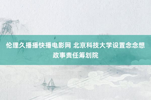 伦理久播播快播电影网 北京科技大学设置念念想政事责任筹划院