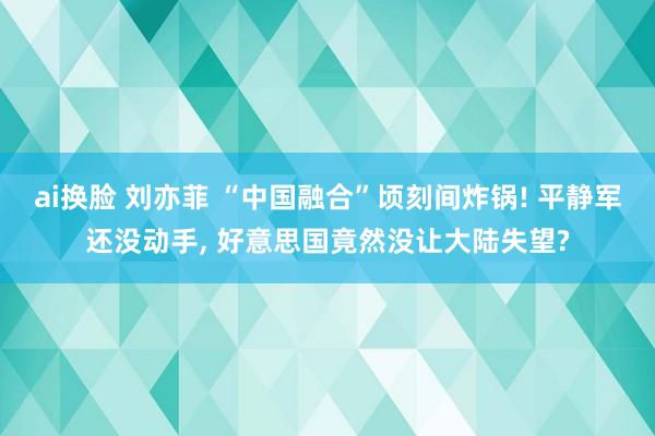 ai换脸 刘亦菲 “中国融合”顷刻间炸锅! 平静军还没动手， 好意思国竟然没让大陆失望?