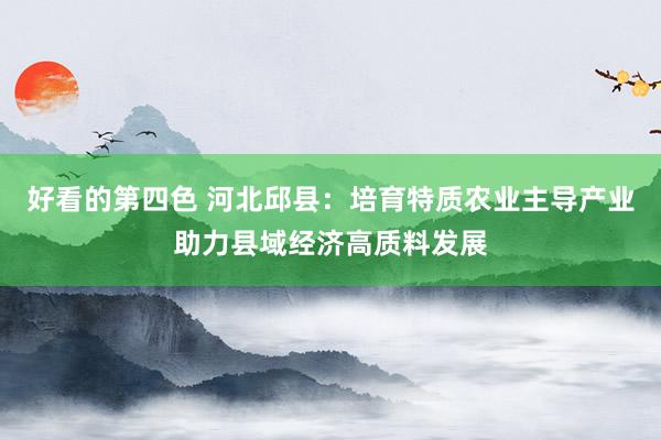 好看的第四色 河北邱县：培育特质农业主导产业助力县域经济高质料发展
