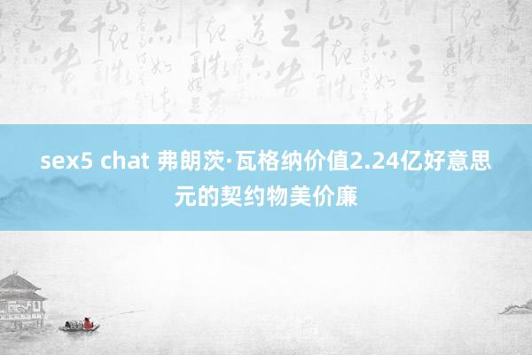sex5 chat 弗朗茨·瓦格纳价值2.24亿好意思元的契约物美价廉