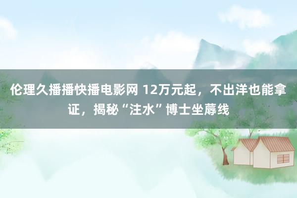 伦理久播播快播电影网 12万元起，不出洋也能拿证，揭秘“注水”博士坐蓐线