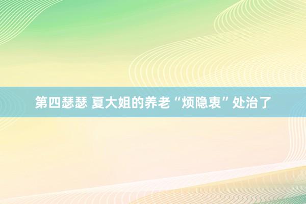 第四瑟瑟 夏大姐的养老“烦隐衷”处治了