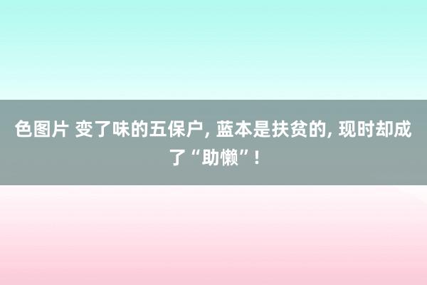 色图片 变了味的五保户， 蓝本是扶贫的， 现时却成了“助懒”!
