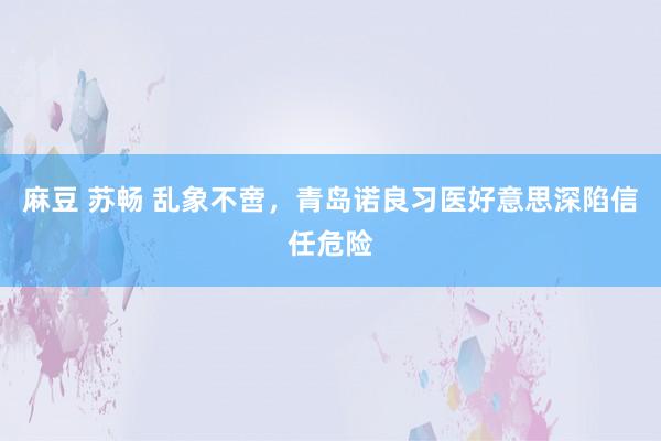 麻豆 苏畅 乱象不啻，青岛诺良习医好意思深陷信任危险
