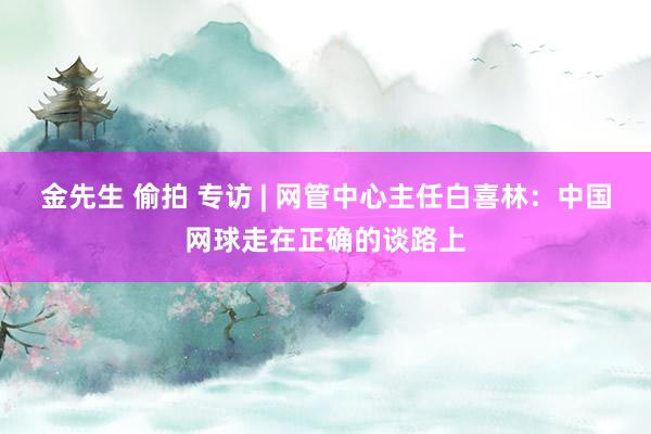 金先生 偷拍 专访 | 网管中心主任白喜林：中国网球走在正确的谈路上