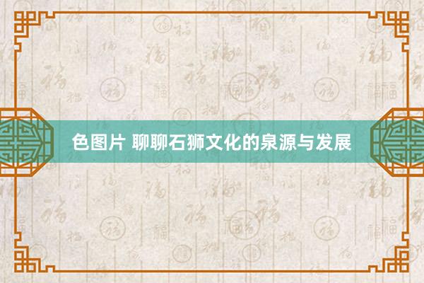 色图片 聊聊石狮文化的泉源与发展