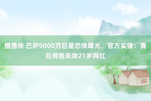 撸撸侠 巴萨9000万巨星恋情曝光，官方实锤：赛后拥抱亲吻21岁网红