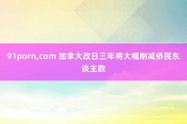 91porn，com 加拿大改日三年将大幅削减侨民东谈主数