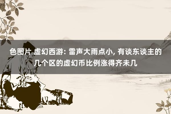 色图片 虚幻西游: 雷声大雨点小， 有谈东谈主的几个区的虚幻币比例涨得齐未几