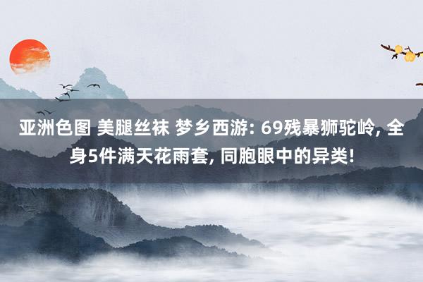 亚洲色图 美腿丝袜 梦乡西游: 69残暴狮驼岭， 全身5件满天花雨套， 同胞眼中的异类!