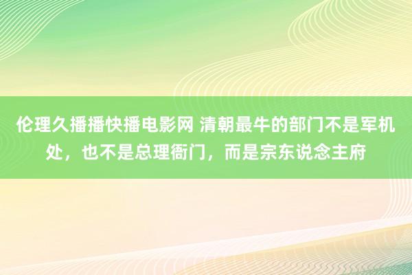伦理久播播快播电影网 清朝最牛的部门不是军机处，也不是总理衙门，而是宗东说念主府