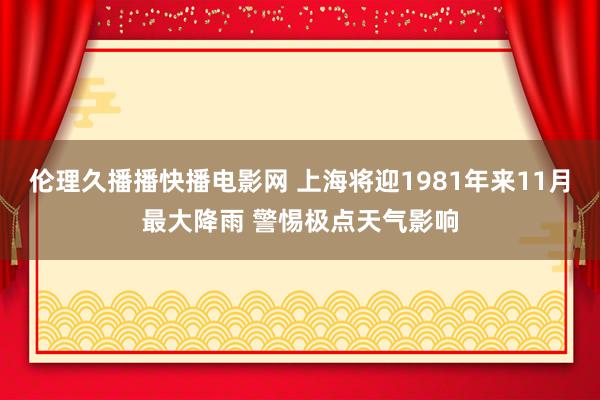 伦理久播播快播电影网 上海将迎1981年来11月最大降雨 警惕极点天气影响