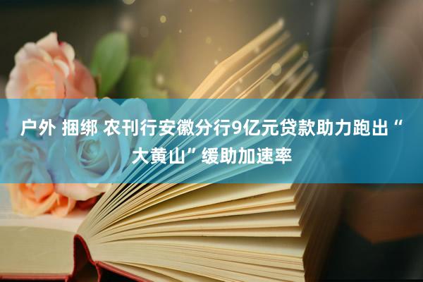 户外 捆绑 农刊行安徽分行9亿元贷款助力跑出“大黄山”缓助加速率