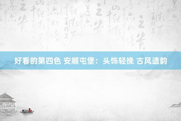 好看的第四色 安顺屯堡：头饰轻挽 古风遗韵