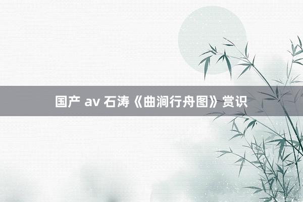 国产 av 石涛《曲涧行舟图》赏识
