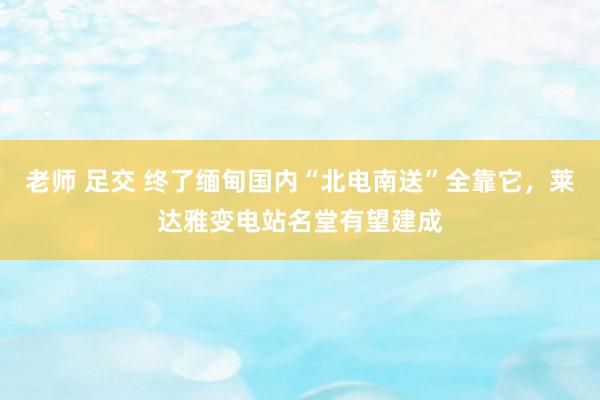 老师 足交 终了缅甸国内“北电南送”全靠它，莱达雅变电站名堂有望建成