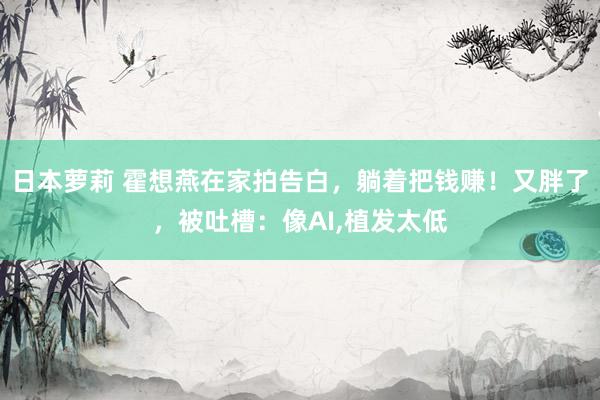 日本萝莉 霍想燕在家拍告白，躺着把钱赚！又胖了，被吐槽：像AI，植发太低