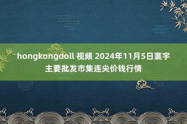 hongkongdoll 视频 2024年11月5日寰宇主要批发市集连尖价钱行情