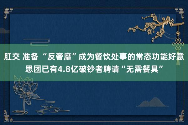 肛交 准备 “反奢靡”成为餐饮处事的常态功能好意思团已有4.8亿破钞者聘请“无需餐具”