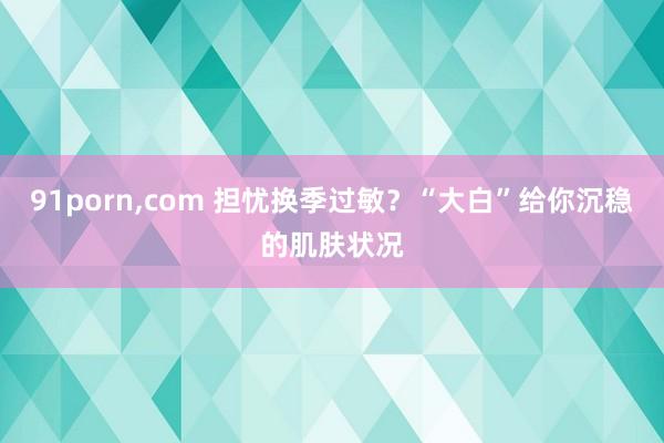 91porn，com 担忧换季过敏？“大白”给你沉稳的肌肤状况