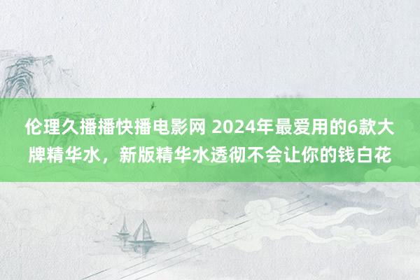 伦理久播播快播电影网 2024年最爱用的6款大牌精华水，新版精华水透彻不会让你的钱白花