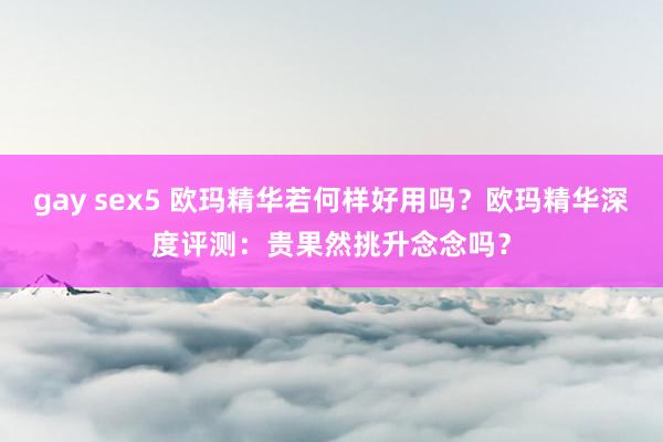 gay sex5 欧玛精华若何样好用吗？欧玛精华深度评测：贵果然挑升念念吗？