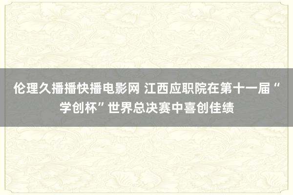 伦理久播播快播电影网 江西应职院在第十一届“学创杯”世界总决赛中喜创佳绩