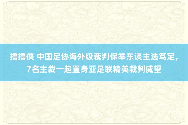 撸撸侠 中国足协海外级裁判保举东谈主选笃定，7名主裁一起置身亚足联精英裁判威望