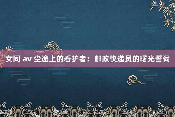 女同 av 尘途上的看护者:邮政快递员的曙光誓词