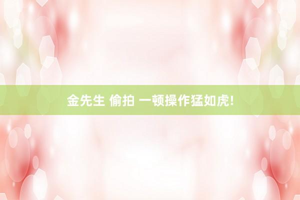 金先生 偷拍 一顿操作猛如虎!