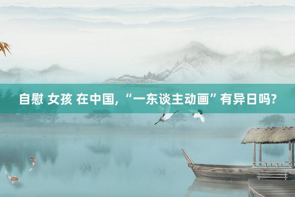 自慰 女孩 在中国， “一东谈主动画”有异日吗?