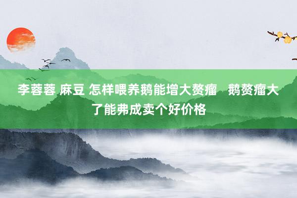 李蓉蓉 麻豆 怎样喂养鹅能增大赘瘤   鹅赘瘤大了能弗成卖个好价格