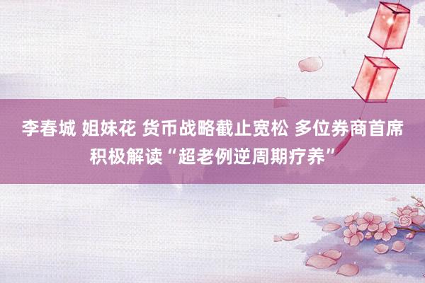 李春城 姐妹花 货币战略截止宽松 多位券商首席积极解读“超老例逆周期疗养”