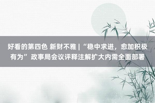 好看的第四色 新财不雅 | “稳中求进，愈加积极有为” 政事局会议评释注解扩大内需全面部署