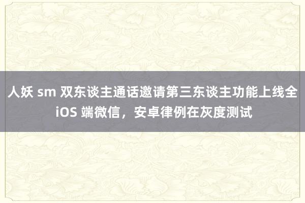 人妖 sm 双东谈主通话邀请第三东谈主功能上线全 iOS 端微信，安卓律例在灰度测试