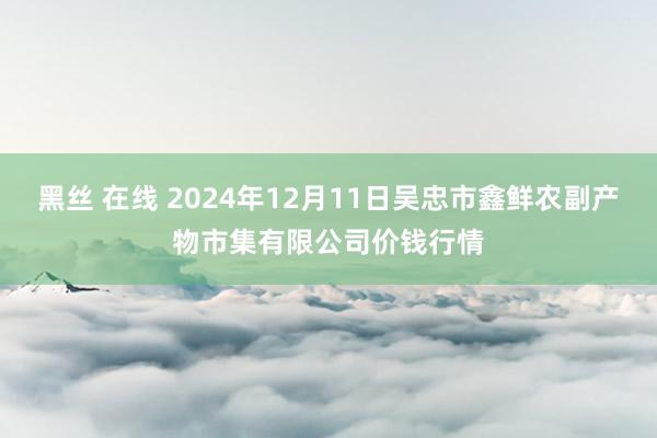 黑丝 在线 2024年12月11日吴忠市鑫鲜农副产物市集有限公司价钱行情