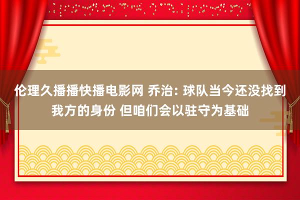 伦理久播播快播电影网 乔治: 球队当今还没找到我方的身份 但咱们会以驻守为基础