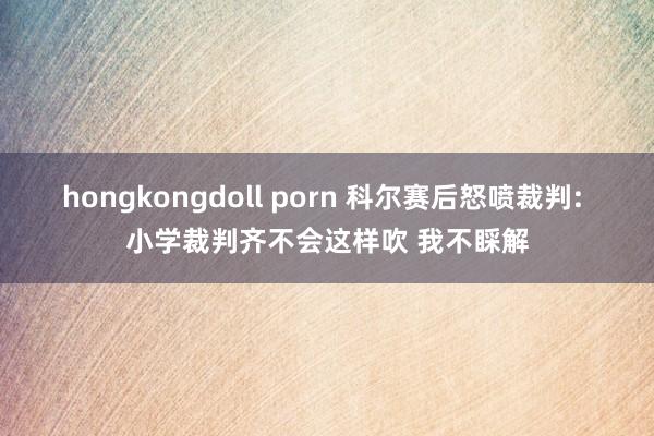 hongkongdoll porn 科尔赛后怒喷裁判: 小学裁判齐不会这样吹 我不睬解
