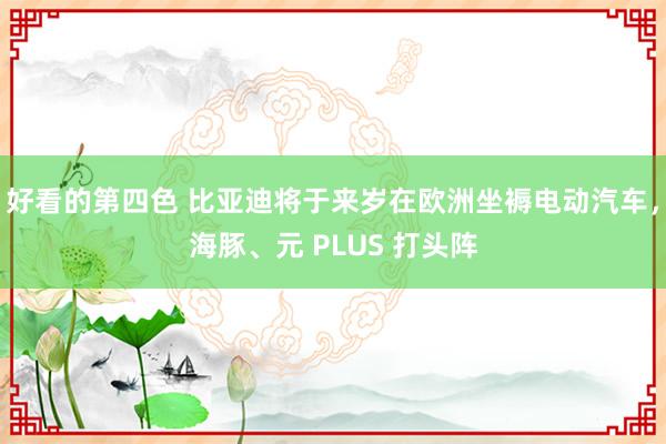 好看的第四色 比亚迪将于来岁在欧洲坐褥电动汽车，海豚、元 PLUS 打头阵