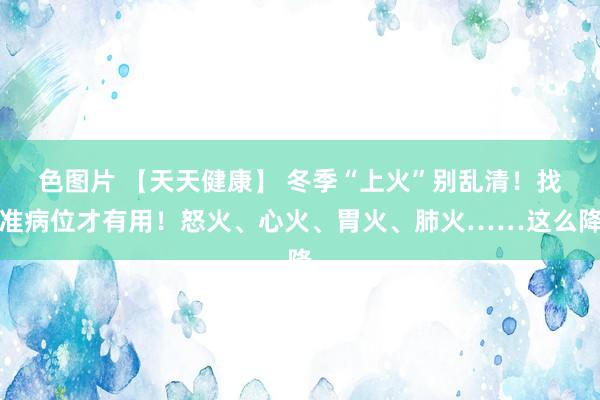 色图片 【天天健康】 冬季“上火”别乱清！找准病位才有用！怒火、心火、胃火、肺火……这么降