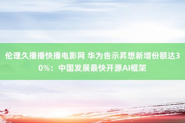 伦理久播播快播电影网 华为告示昇想新增份额达30%：中国发展最快开源AI框架