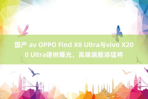国产 av OPPO Find X8 Ultra与vivo X200 Ultra建树曝光，高端旗舰添猛将
