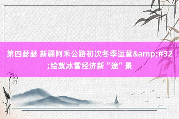第四瑟瑟 新疆阿禾公路初次冬季运营&#32;绘就冰雪经济新“途”景