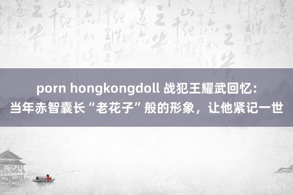 porn hongkongdoll 战犯王耀武回忆：当年赤智囊长“老花子”般的形象，让他紧记一世