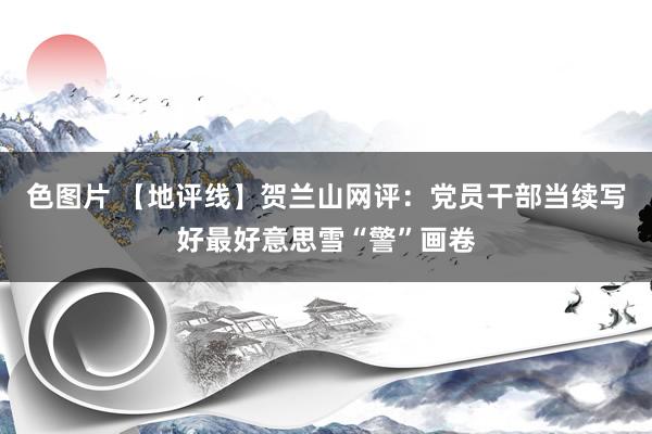 色图片 【地评线】贺兰山网评：党员干部当续写好最好意思雪“警”画卷