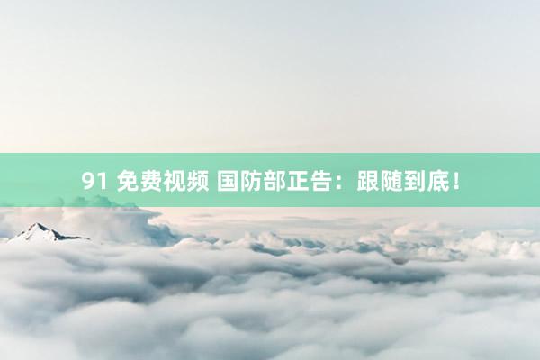 91 免费视频 国防部正告：跟随到底！