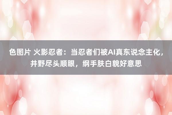 色图片 火影忍者：当忍者们被AI真东说念主化，井野尽头顺眼，纲手肤白貌好意思