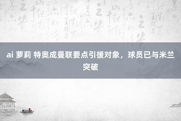 ai 萝莉 特奥成曼联要点引援对象，球员已与米兰突破