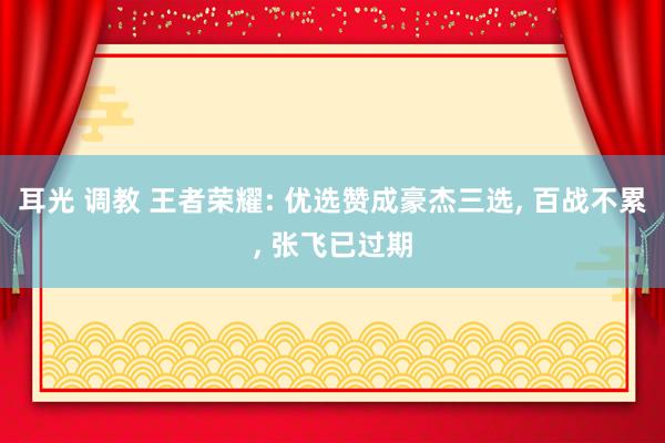 耳光 调教 王者荣耀: 优选赞成豪杰三选， 百战不累， 张飞已过期