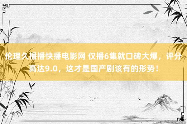 伦理久播播快播电影网 仅播6集就口碑大爆，评分高达9.0，这才是国产剧该有的形势！